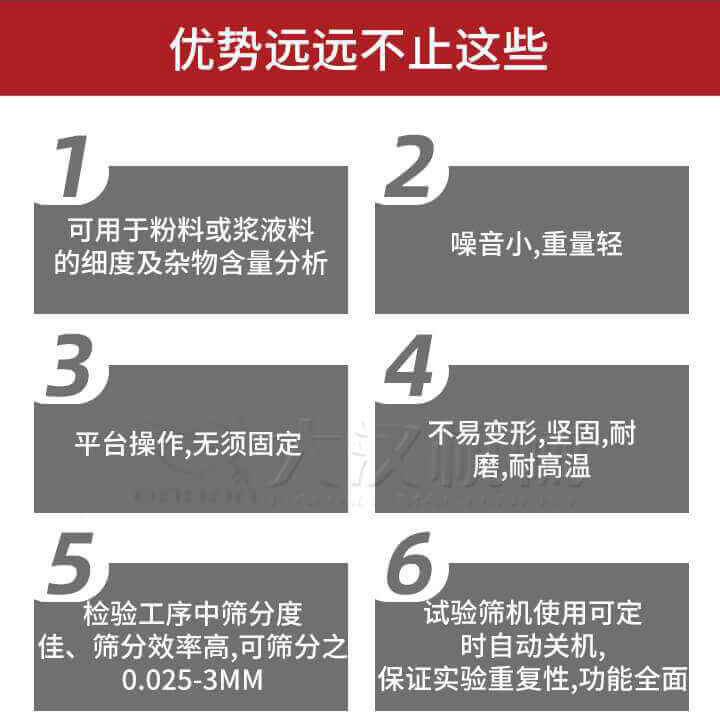 試驗(yàn)篩優(yōu)勢：1，可用于粉料或漿液料的細(xì)度及雜物含量分析。2，噪音小，重量輕。3，平臺操作，無須固定。4，不易變形，堅固，耐磨，耐高溫。5，檢驗(yàn)工序中篩分度佳，篩分效率高，可篩分之0.025-3MM6，試驗(yàn)篩機(jī)使用可定時自動關(guān)機(jī)保證實(shí)驗(yàn)重復(fù)性，功能全面。